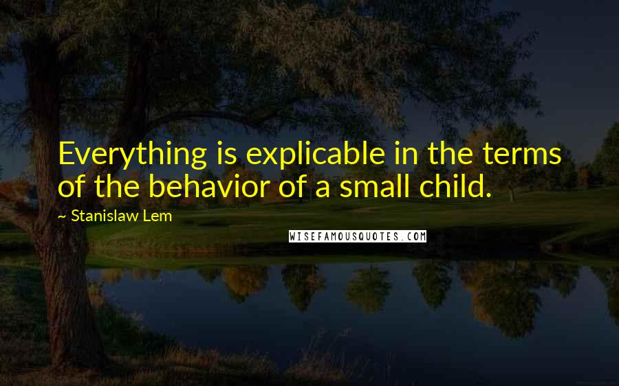 Stanislaw Lem Quotes: Everything is explicable in the terms of the behavior of a small child.