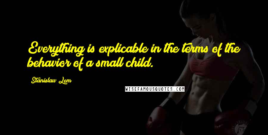 Stanislaw Lem Quotes: Everything is explicable in the terms of the behavior of a small child.