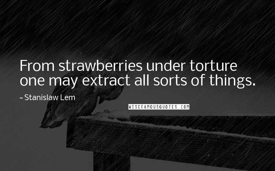 Stanislaw Lem Quotes: From strawberries under torture one may extract all sorts of things.