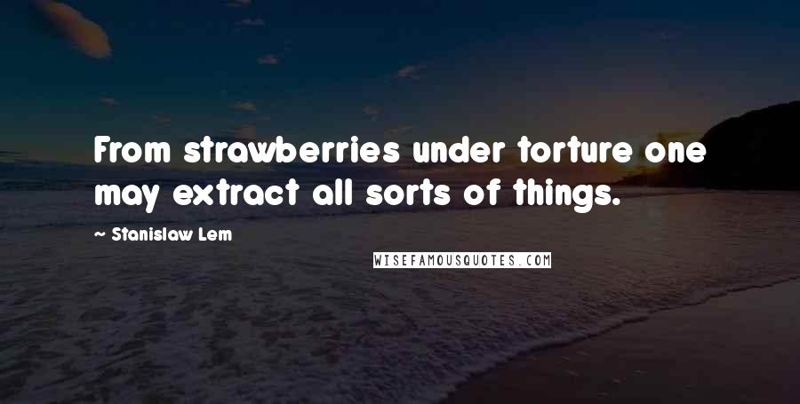 Stanislaw Lem Quotes: From strawberries under torture one may extract all sorts of things.