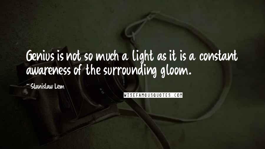 Stanislaw Lem Quotes: Genius is not so much a light as it is a constant awareness of the surrounding gloom.