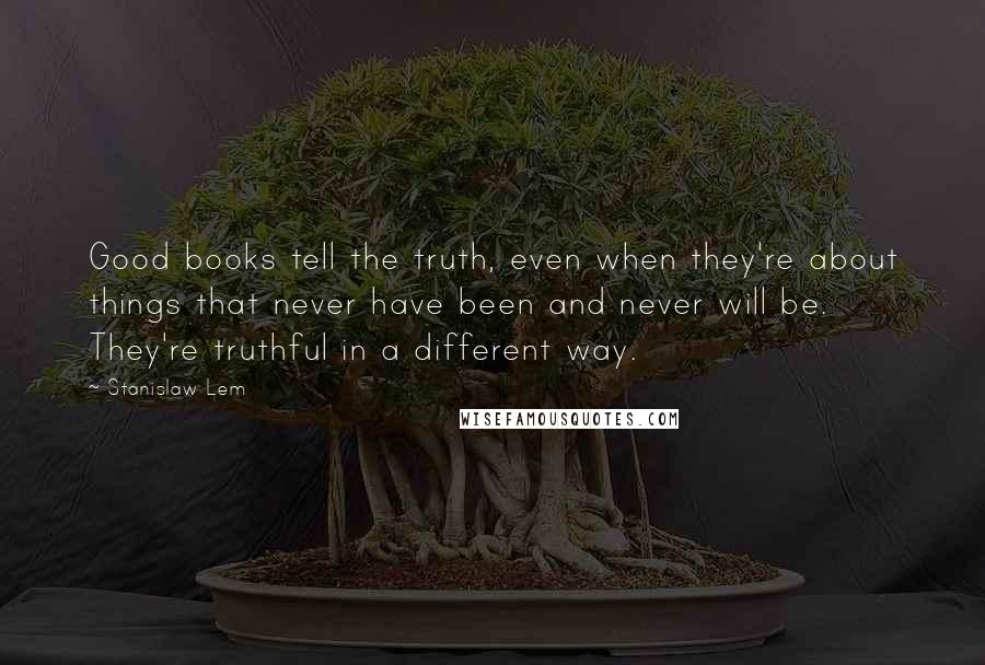 Stanislaw Lem Quotes: Good books tell the truth, even when they're about things that never have been and never will be. They're truthful in a different way.