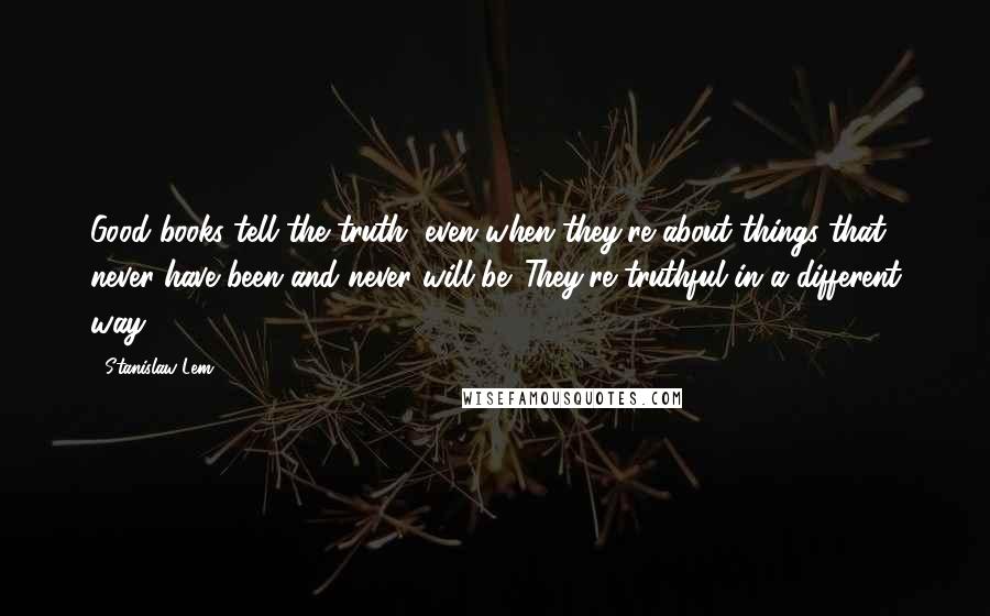 Stanislaw Lem Quotes: Good books tell the truth, even when they're about things that never have been and never will be. They're truthful in a different way.