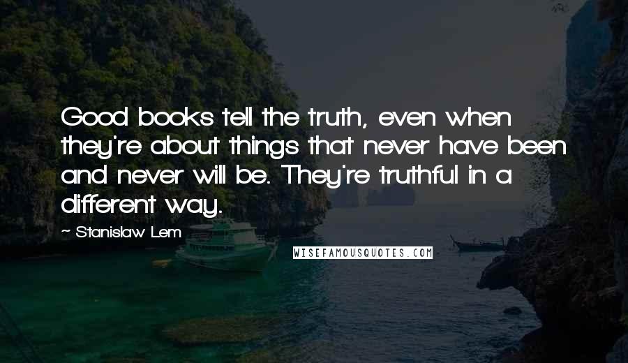 Stanislaw Lem Quotes: Good books tell the truth, even when they're about things that never have been and never will be. They're truthful in a different way.