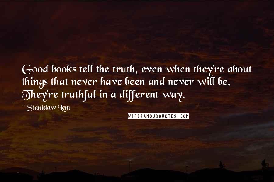 Stanislaw Lem Quotes: Good books tell the truth, even when they're about things that never have been and never will be. They're truthful in a different way.