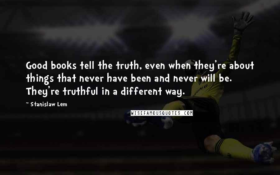 Stanislaw Lem Quotes: Good books tell the truth, even when they're about things that never have been and never will be. They're truthful in a different way.