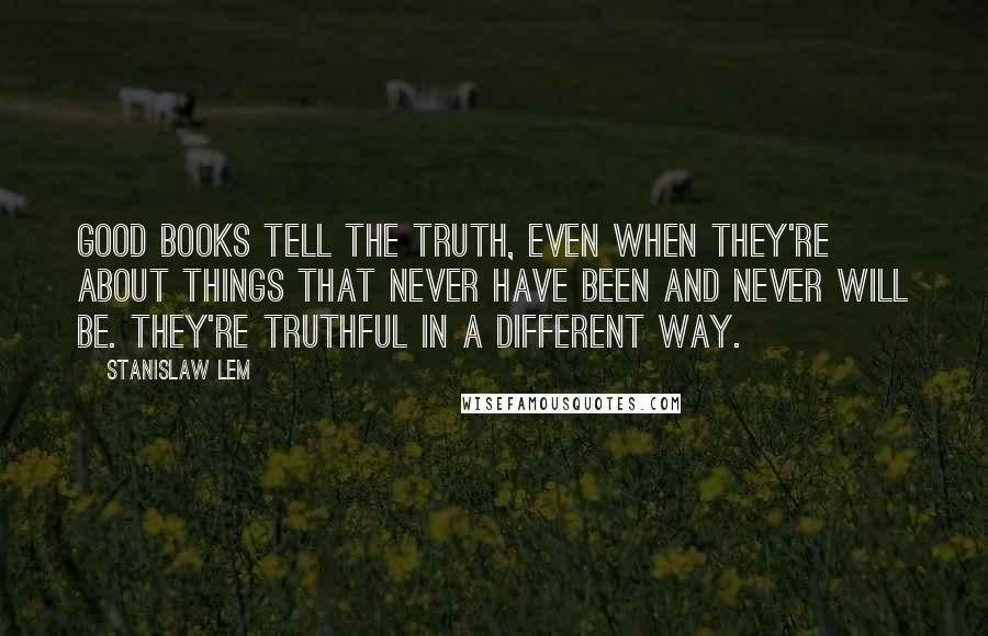 Stanislaw Lem Quotes: Good books tell the truth, even when they're about things that never have been and never will be. They're truthful in a different way.