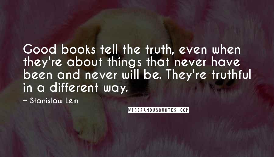 Stanislaw Lem Quotes: Good books tell the truth, even when they're about things that never have been and never will be. They're truthful in a different way.