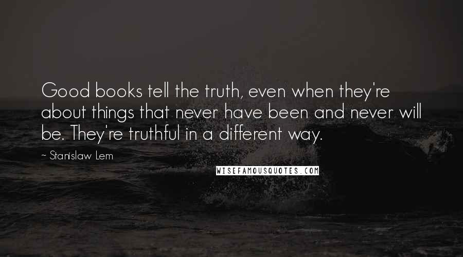 Stanislaw Lem Quotes: Good books tell the truth, even when they're about things that never have been and never will be. They're truthful in a different way.