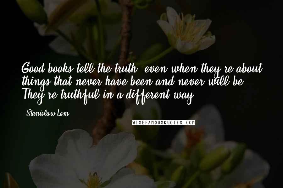 Stanislaw Lem Quotes: Good books tell the truth, even when they're about things that never have been and never will be. They're truthful in a different way.