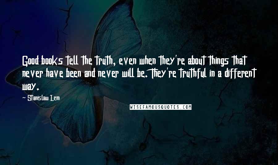 Stanislaw Lem Quotes: Good books tell the truth, even when they're about things that never have been and never will be. They're truthful in a different way.