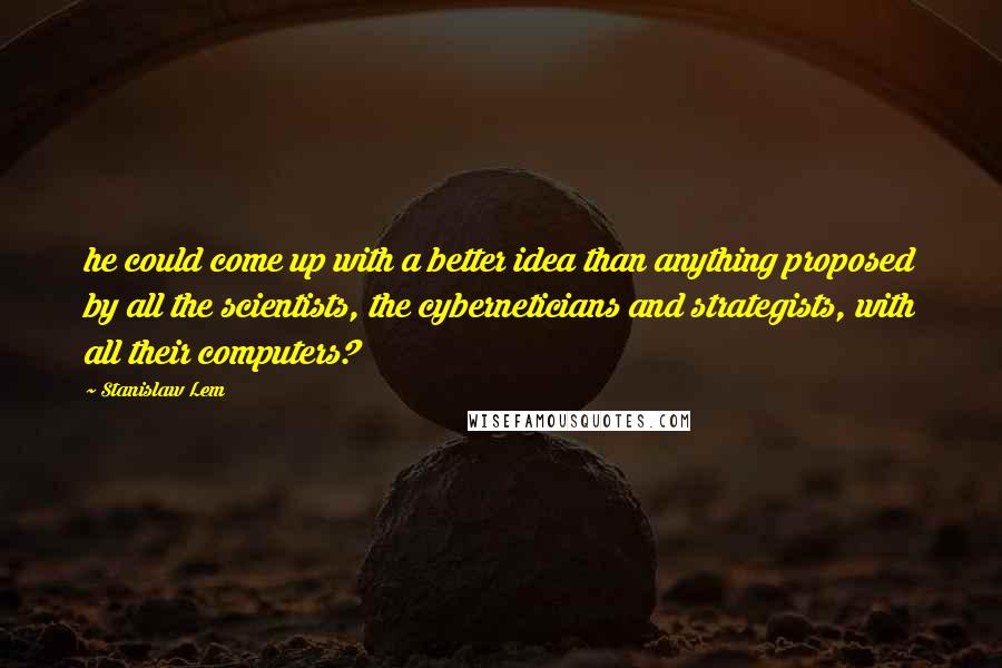 Stanislaw Lem Quotes: he could come up with a better idea than anything proposed by all the scientists, the cyberneticians and strategists, with all their computers?