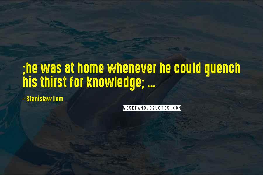 Stanislaw Lem Quotes: ;he was at home whenever he could quench his thirst for knowledge; ...