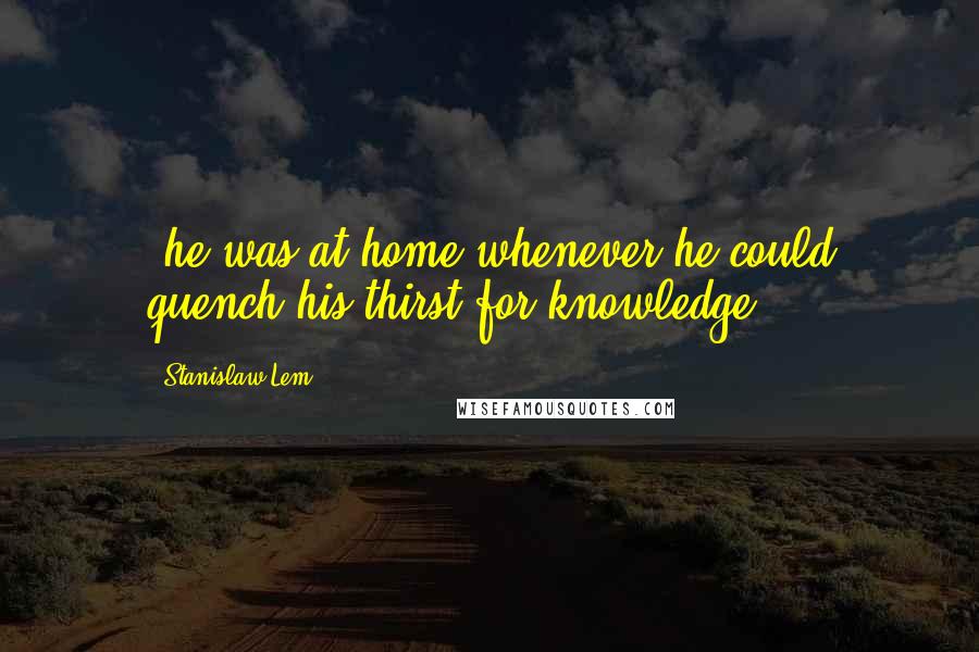 Stanislaw Lem Quotes: ;he was at home whenever he could quench his thirst for knowledge; ...