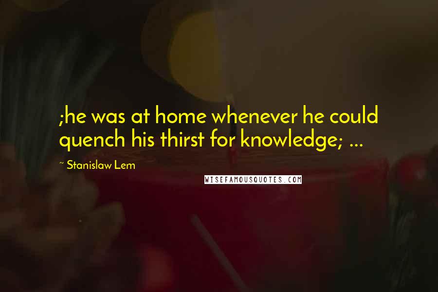 Stanislaw Lem Quotes: ;he was at home whenever he could quench his thirst for knowledge; ...