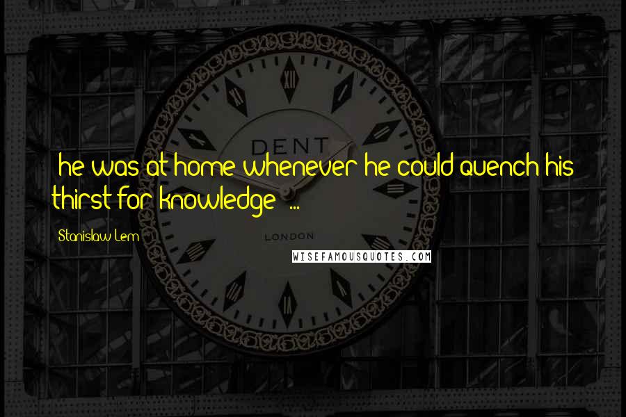 Stanislaw Lem Quotes: ;he was at home whenever he could quench his thirst for knowledge; ...