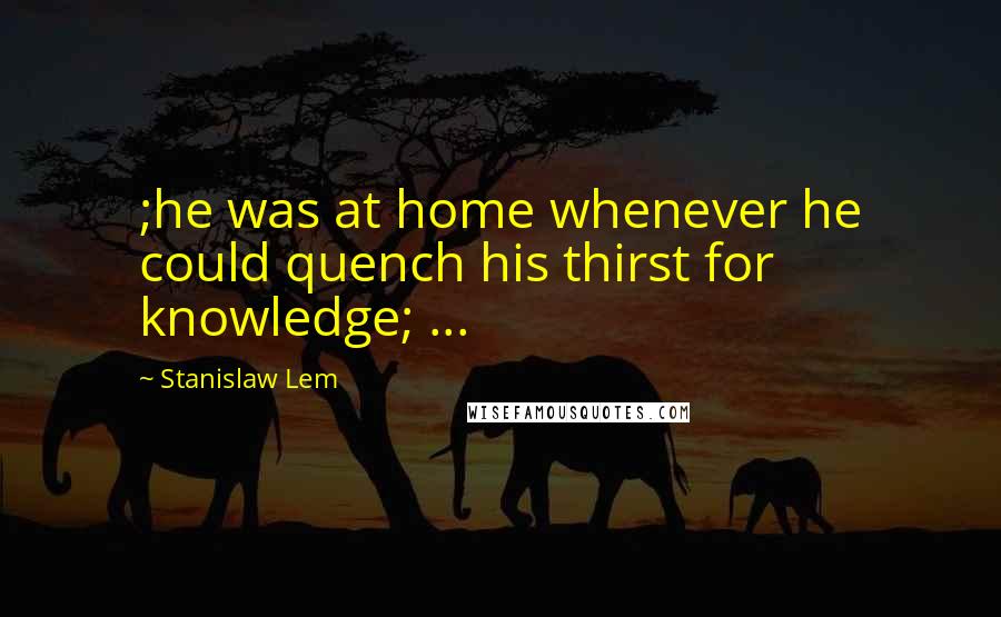 Stanislaw Lem Quotes: ;he was at home whenever he could quench his thirst for knowledge; ...