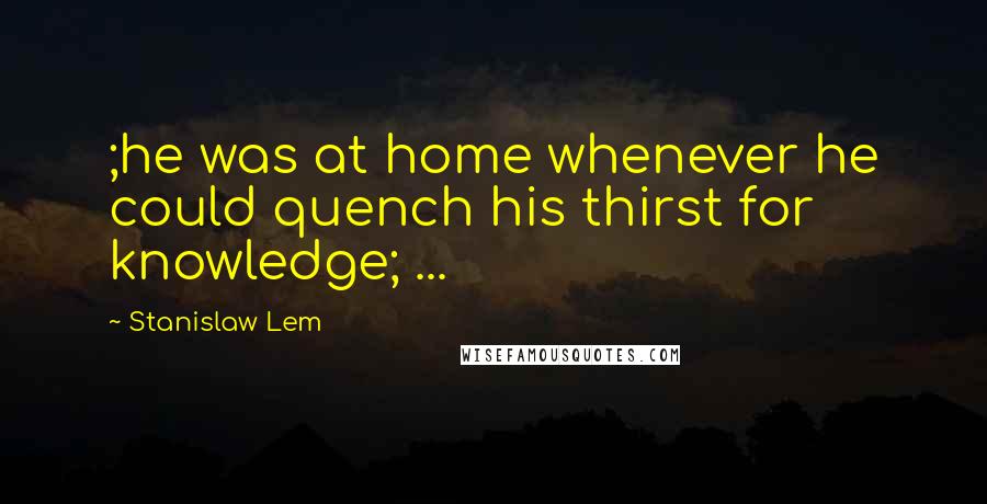 Stanislaw Lem Quotes: ;he was at home whenever he could quench his thirst for knowledge; ...