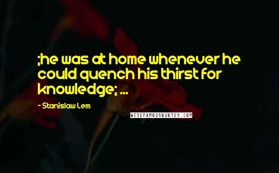 Stanislaw Lem Quotes: ;he was at home whenever he could quench his thirst for knowledge; ...