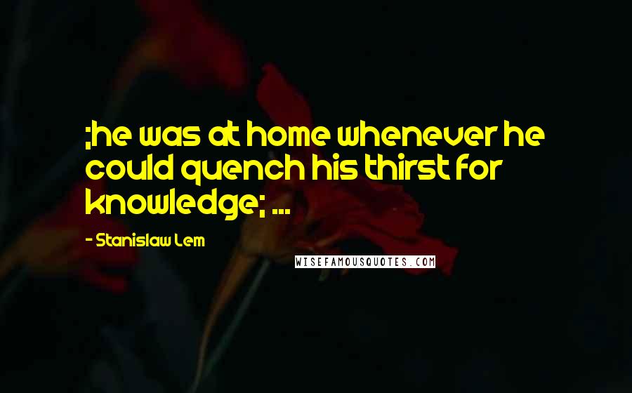 Stanislaw Lem Quotes: ;he was at home whenever he could quench his thirst for knowledge; ...