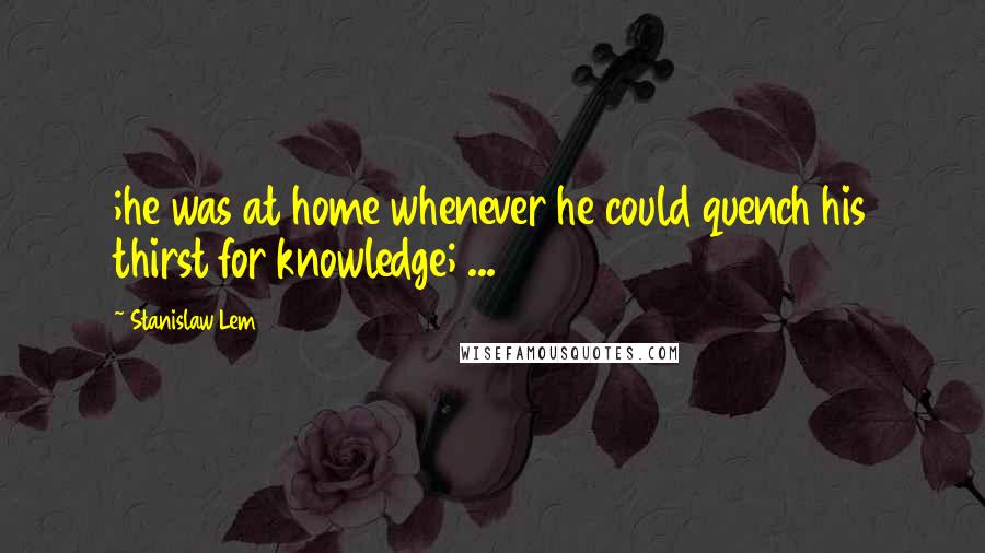 Stanislaw Lem Quotes: ;he was at home whenever he could quench his thirst for knowledge; ...