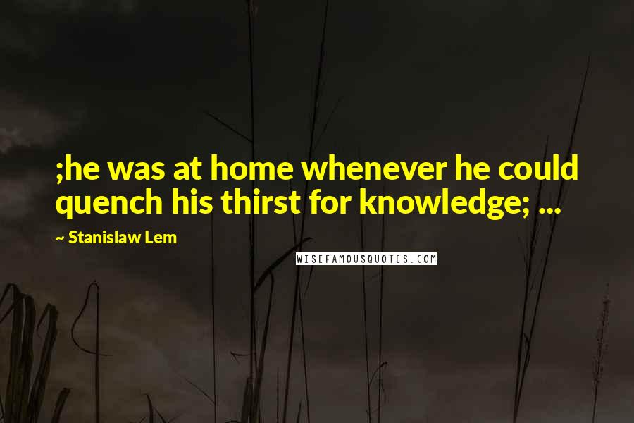 Stanislaw Lem Quotes: ;he was at home whenever he could quench his thirst for knowledge; ...