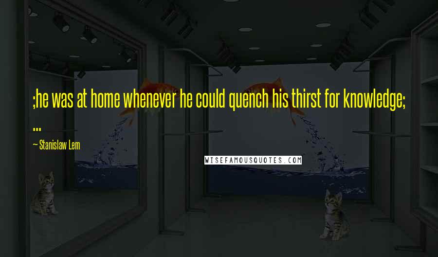Stanislaw Lem Quotes: ;he was at home whenever he could quench his thirst for knowledge; ...