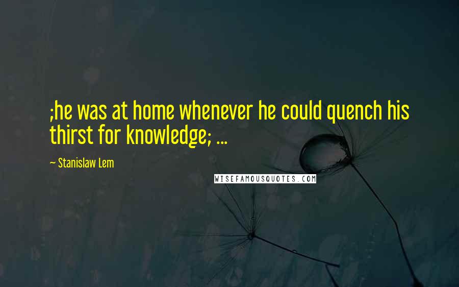 Stanislaw Lem Quotes: ;he was at home whenever he could quench his thirst for knowledge; ...