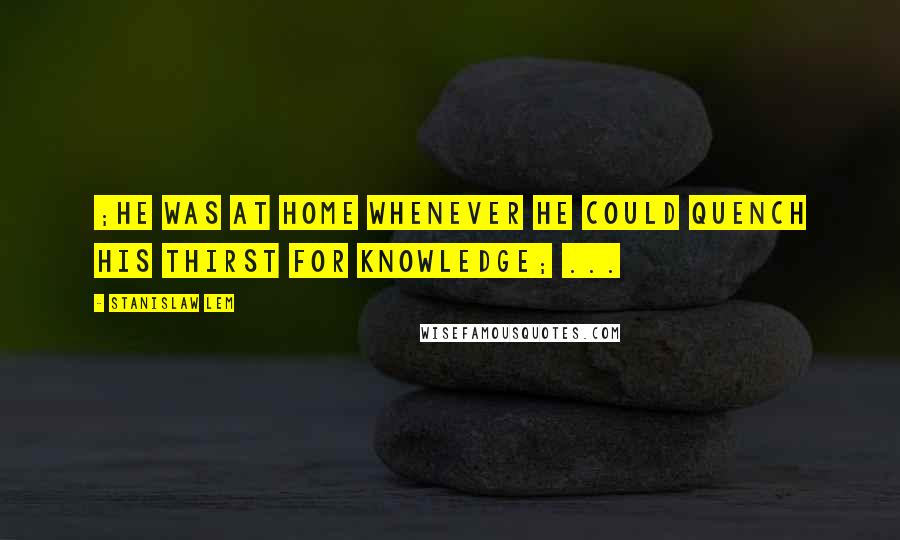Stanislaw Lem Quotes: ;he was at home whenever he could quench his thirst for knowledge; ...