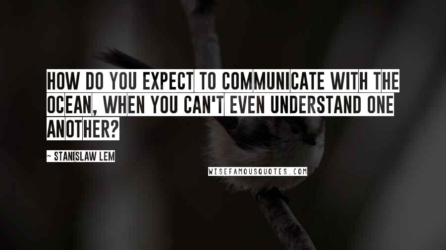 Stanislaw Lem Quotes: How do you expect to communicate with the ocean, when you can't even understand one another?