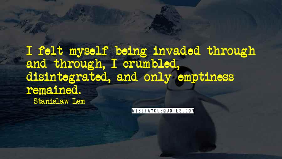 Stanislaw Lem Quotes: I felt myself being invaded through and through, I crumbled, disintegrated, and only emptiness remained.