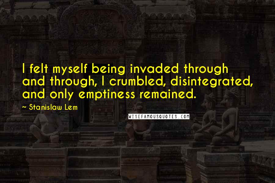 Stanislaw Lem Quotes: I felt myself being invaded through and through, I crumbled, disintegrated, and only emptiness remained.