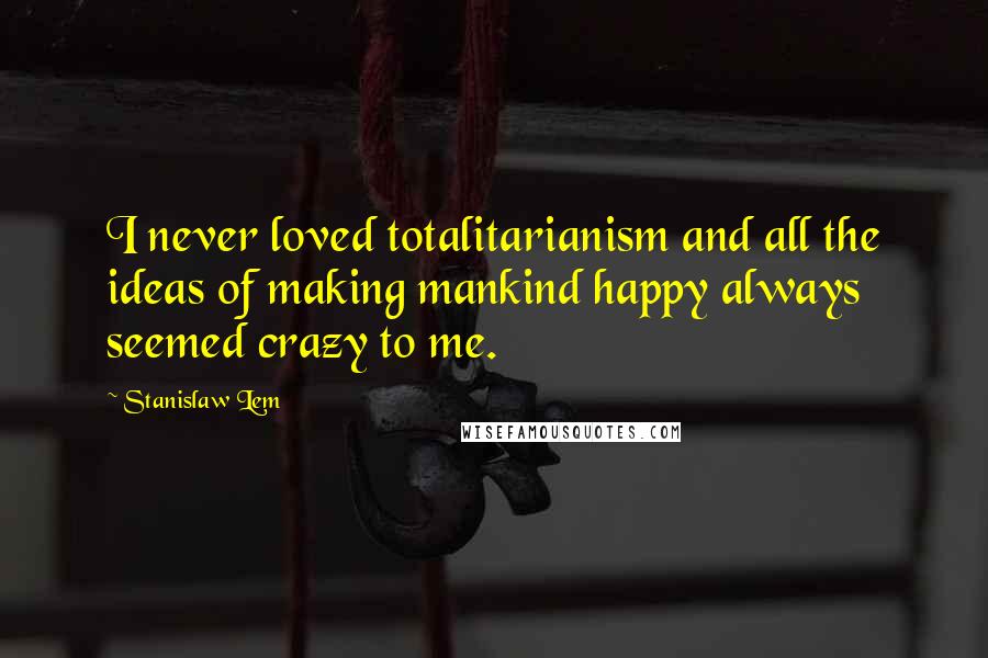 Stanislaw Lem Quotes: I never loved totalitarianism and all the ideas of making mankind happy always seemed crazy to me.