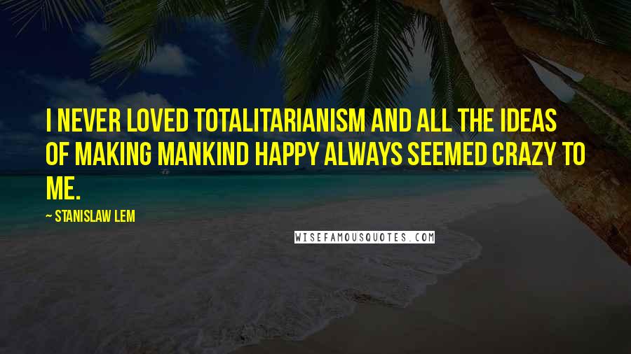 Stanislaw Lem Quotes: I never loved totalitarianism and all the ideas of making mankind happy always seemed crazy to me.