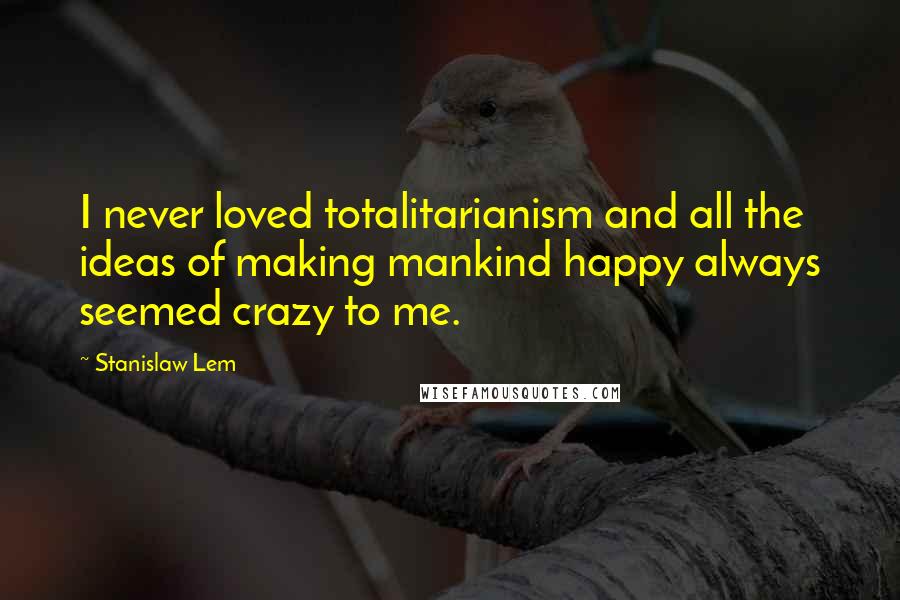 Stanislaw Lem Quotes: I never loved totalitarianism and all the ideas of making mankind happy always seemed crazy to me.