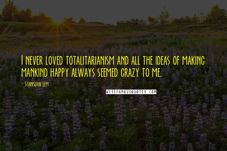 Stanislaw Lem Quotes: I never loved totalitarianism and all the ideas of making mankind happy always seemed crazy to me.