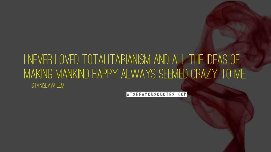 Stanislaw Lem Quotes: I never loved totalitarianism and all the ideas of making mankind happy always seemed crazy to me.