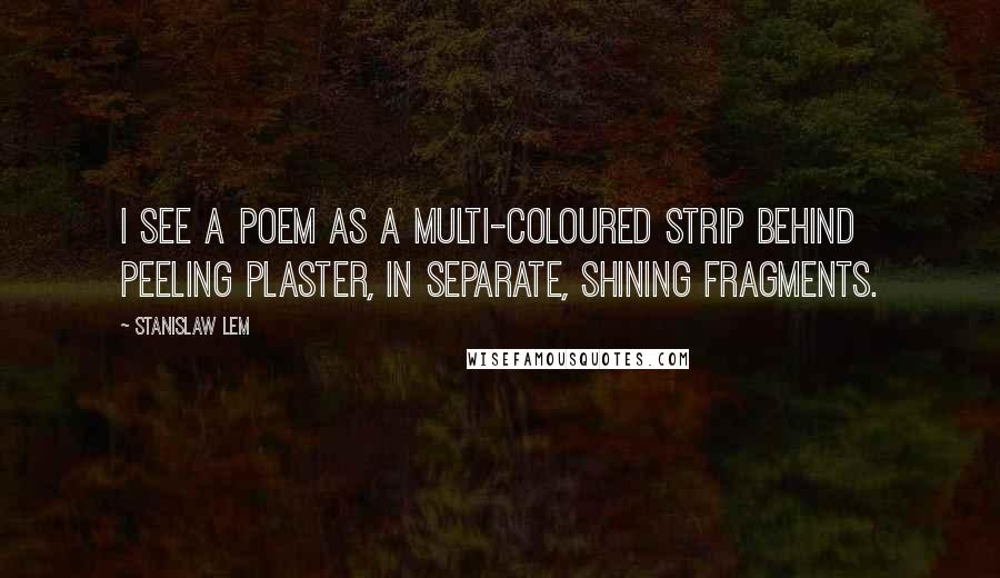 Stanislaw Lem Quotes: I see a poem as a multi-coloured strip behind peeling plaster, in separate, shining fragments.