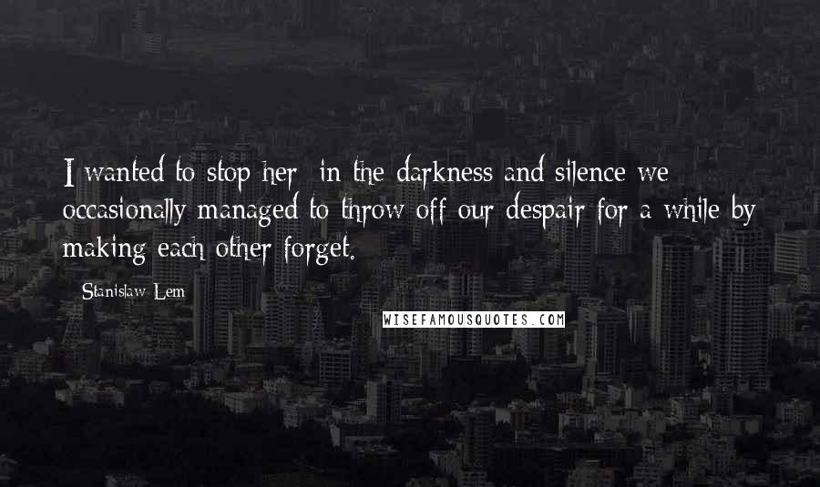 Stanislaw Lem Quotes: I wanted to stop her; in the darkness and silence we occasionally managed to throw off our despair for a while by making each other forget.