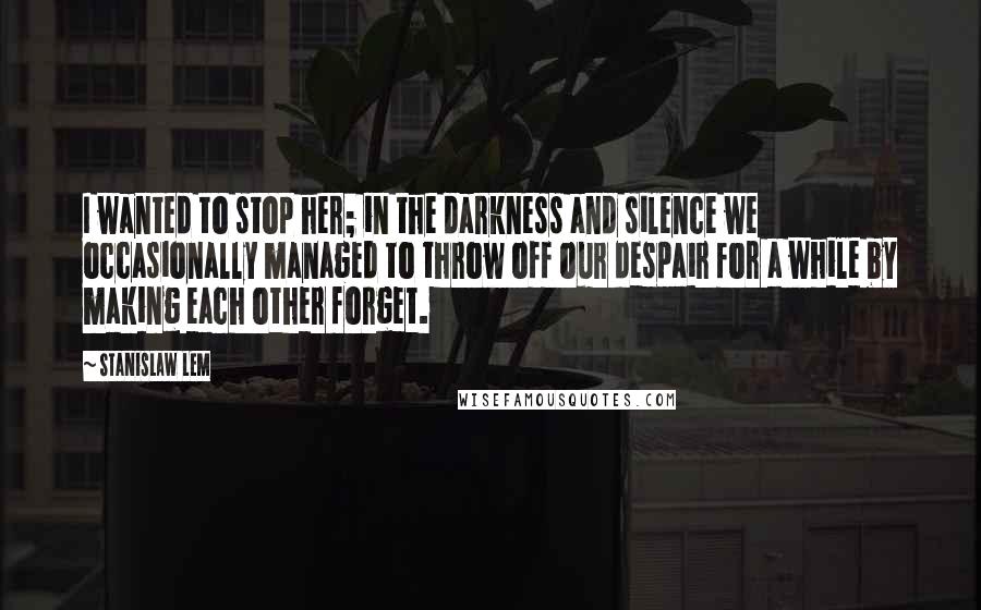 Stanislaw Lem Quotes: I wanted to stop her; in the darkness and silence we occasionally managed to throw off our despair for a while by making each other forget.