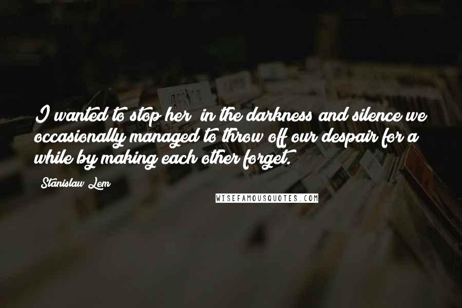 Stanislaw Lem Quotes: I wanted to stop her; in the darkness and silence we occasionally managed to throw off our despair for a while by making each other forget.