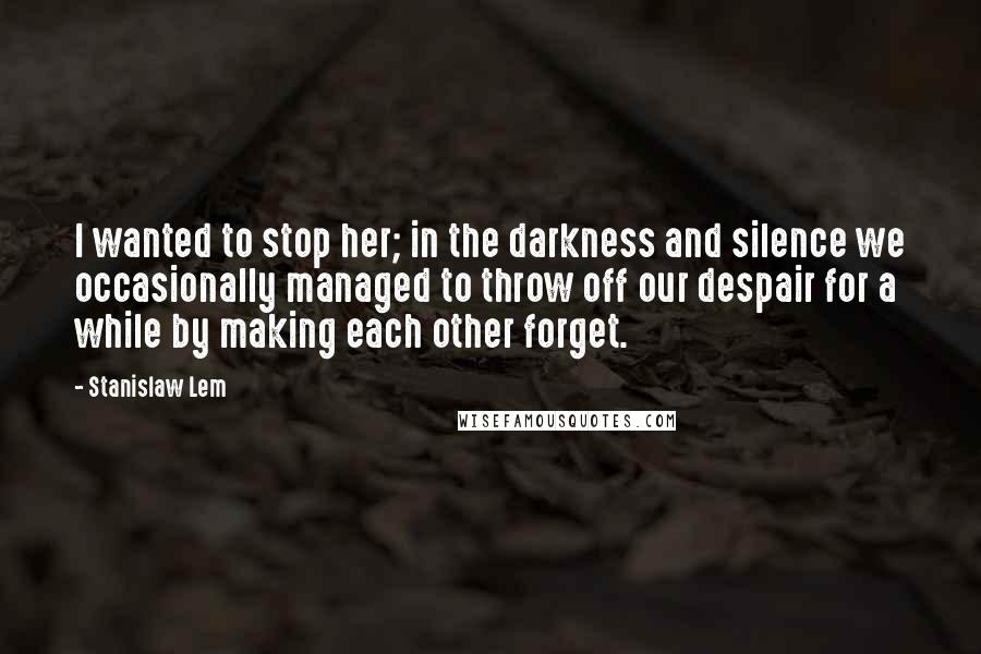 Stanislaw Lem Quotes: I wanted to stop her; in the darkness and silence we occasionally managed to throw off our despair for a while by making each other forget.