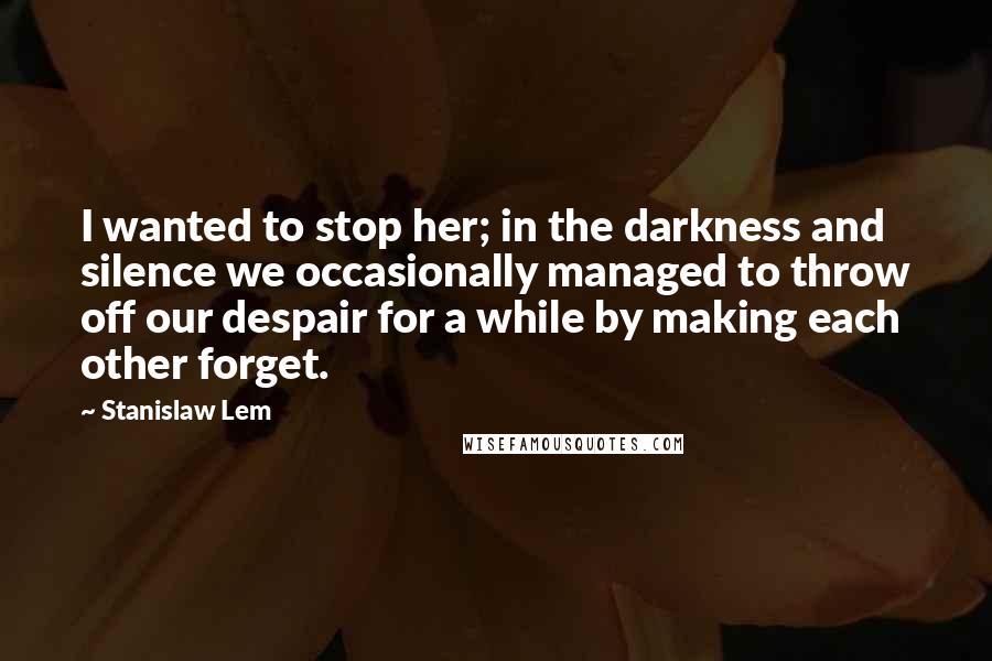 Stanislaw Lem Quotes: I wanted to stop her; in the darkness and silence we occasionally managed to throw off our despair for a while by making each other forget.