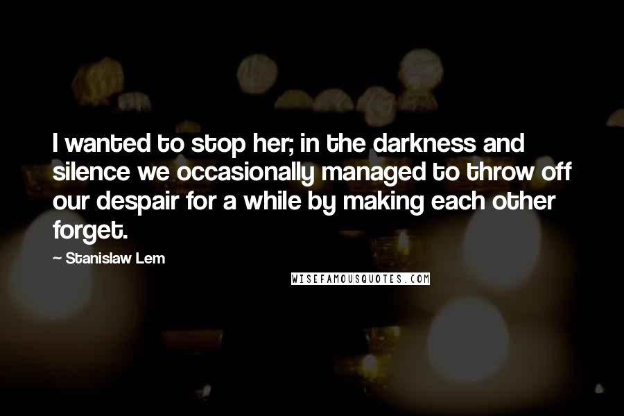Stanislaw Lem Quotes: I wanted to stop her; in the darkness and silence we occasionally managed to throw off our despair for a while by making each other forget.