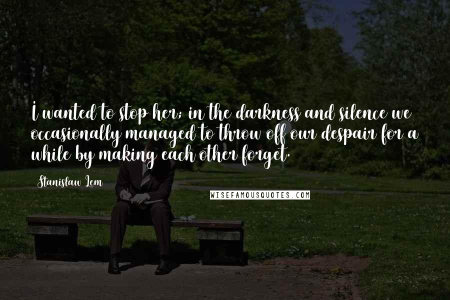 Stanislaw Lem Quotes: I wanted to stop her; in the darkness and silence we occasionally managed to throw off our despair for a while by making each other forget.