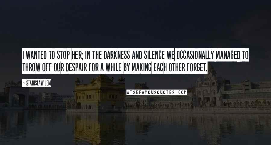 Stanislaw Lem Quotes: I wanted to stop her; in the darkness and silence we occasionally managed to throw off our despair for a while by making each other forget.