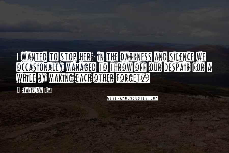Stanislaw Lem Quotes: I wanted to stop her; in the darkness and silence we occasionally managed to throw off our despair for a while by making each other forget.