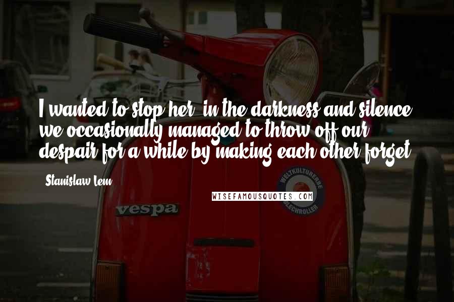 Stanislaw Lem Quotes: I wanted to stop her; in the darkness and silence we occasionally managed to throw off our despair for a while by making each other forget.
