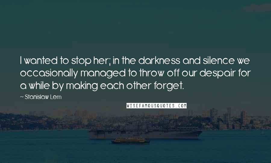 Stanislaw Lem Quotes: I wanted to stop her; in the darkness and silence we occasionally managed to throw off our despair for a while by making each other forget.