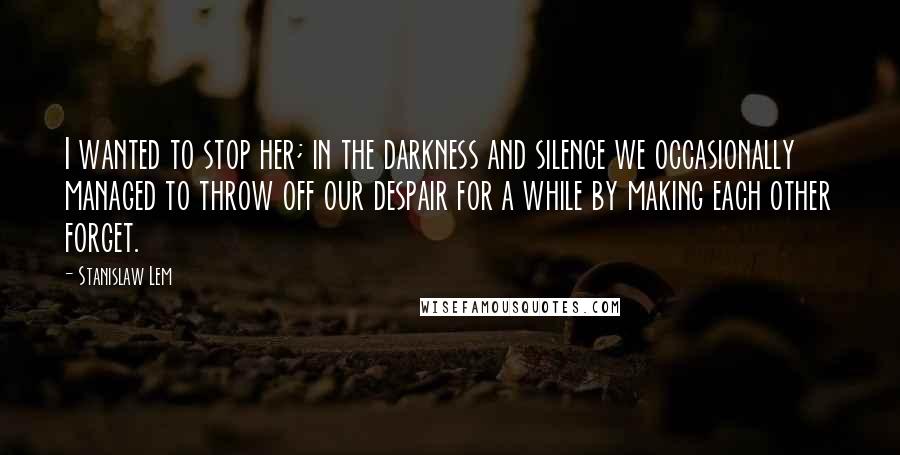 Stanislaw Lem Quotes: I wanted to stop her; in the darkness and silence we occasionally managed to throw off our despair for a while by making each other forget.